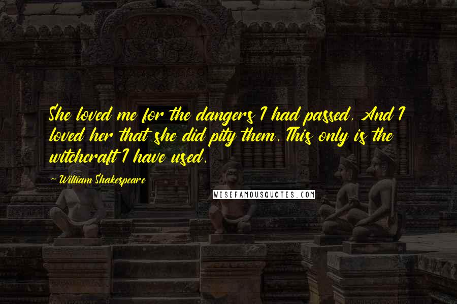 William Shakespeare Quotes: She loved me for the dangers I had passed, And I loved her that she did pity them. This only is the witchcraft I have used.