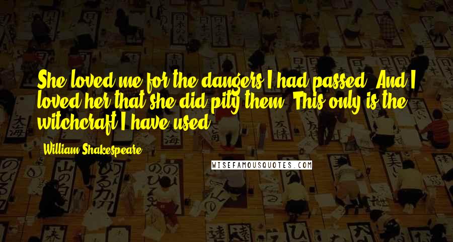 William Shakespeare Quotes: She loved me for the dangers I had passed, And I loved her that she did pity them. This only is the witchcraft I have used.