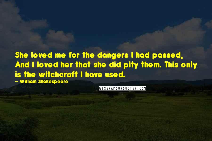 William Shakespeare Quotes: She loved me for the dangers I had passed, And I loved her that she did pity them. This only is the witchcraft I have used.
