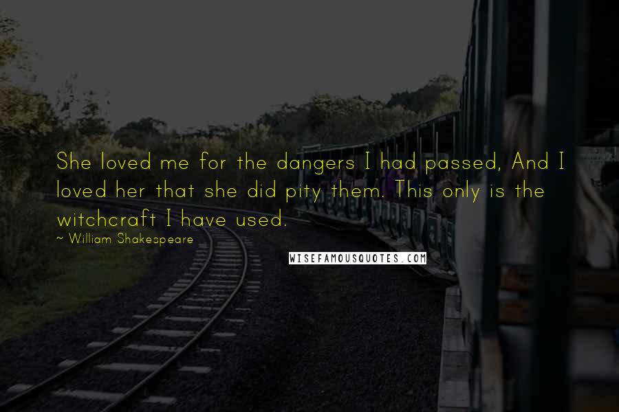 William Shakespeare Quotes: She loved me for the dangers I had passed, And I loved her that she did pity them. This only is the witchcraft I have used.