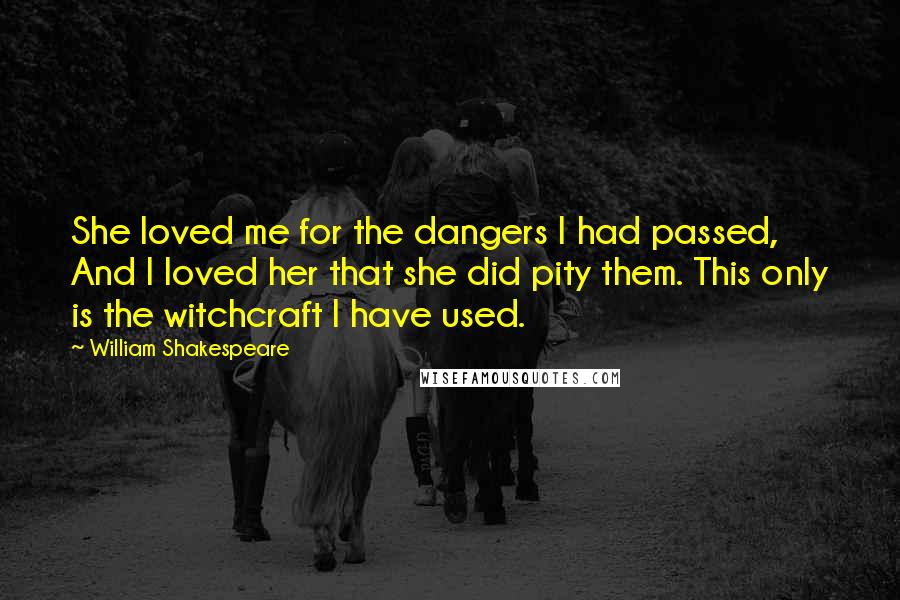 William Shakespeare Quotes: She loved me for the dangers I had passed, And I loved her that she did pity them. This only is the witchcraft I have used.