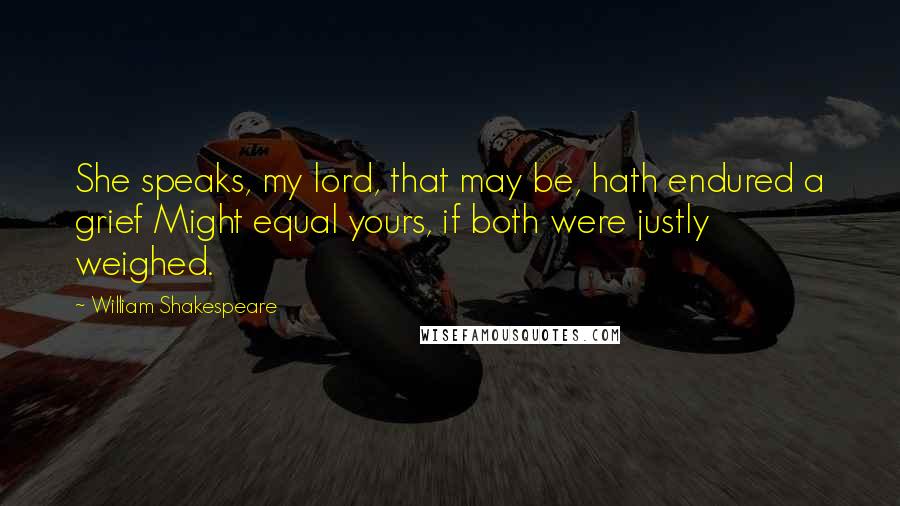 William Shakespeare Quotes: She speaks, my lord, that may be, hath endured a grief Might equal yours, if both were justly weighed.