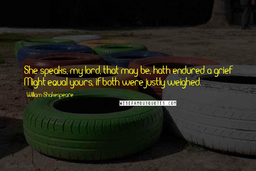 William Shakespeare Quotes: She speaks, my lord, that may be, hath endured a grief Might equal yours, if both were justly weighed.