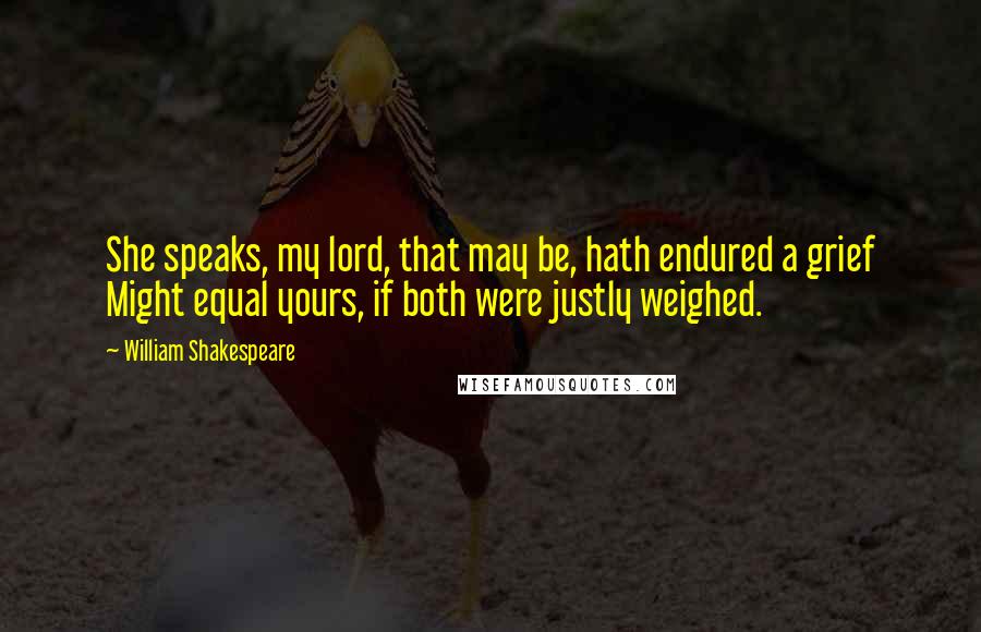 William Shakespeare Quotes: She speaks, my lord, that may be, hath endured a grief Might equal yours, if both were justly weighed.