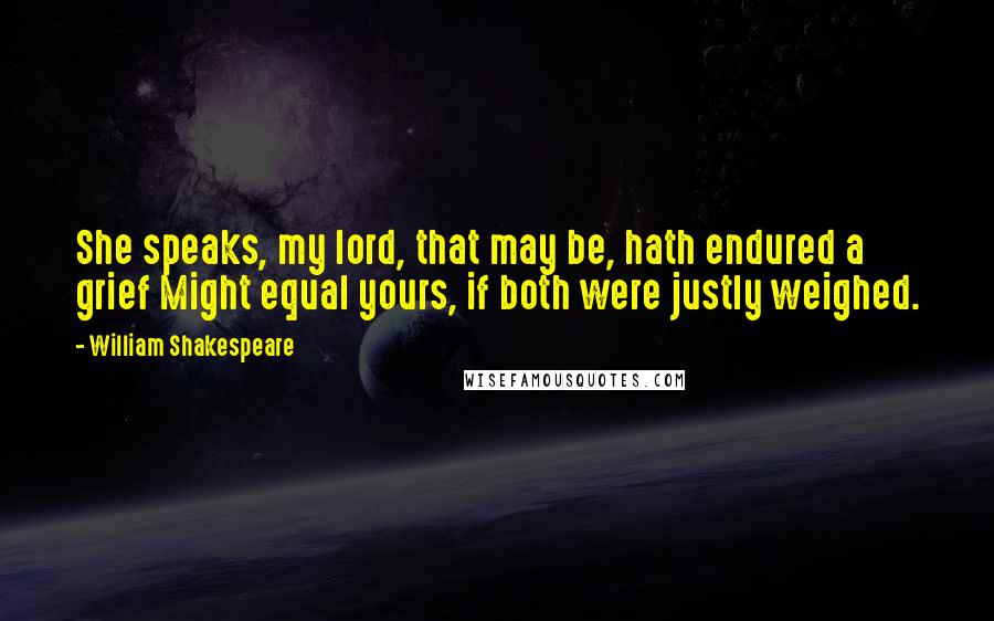 William Shakespeare Quotes: She speaks, my lord, that may be, hath endured a grief Might equal yours, if both were justly weighed.