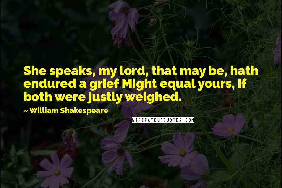 William Shakespeare Quotes: She speaks, my lord, that may be, hath endured a grief Might equal yours, if both were justly weighed.