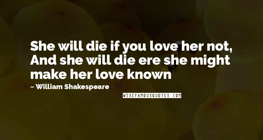 William Shakespeare Quotes: She will die if you love her not, And she will die ere she might make her love known