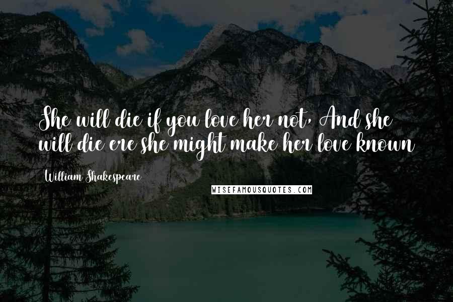 William Shakespeare Quotes: She will die if you love her not, And she will die ere she might make her love known