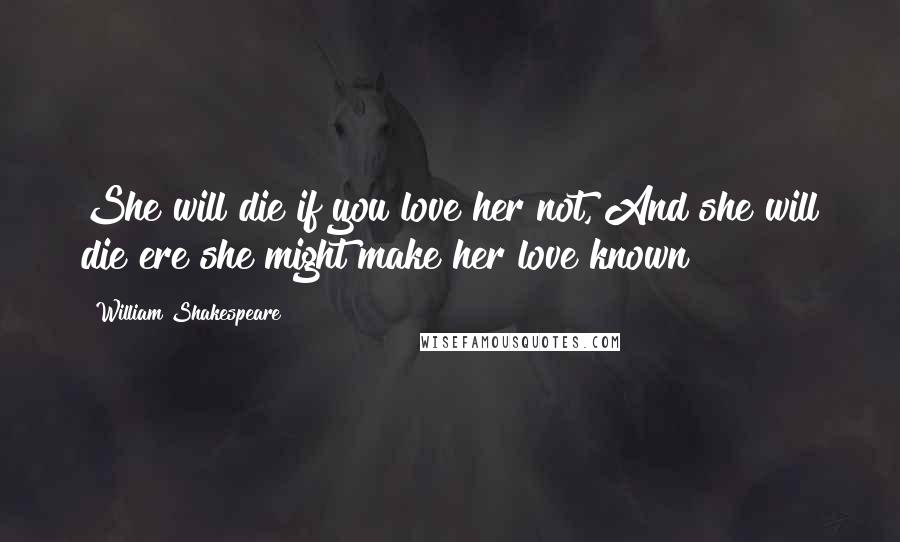 William Shakespeare Quotes: She will die if you love her not, And she will die ere she might make her love known