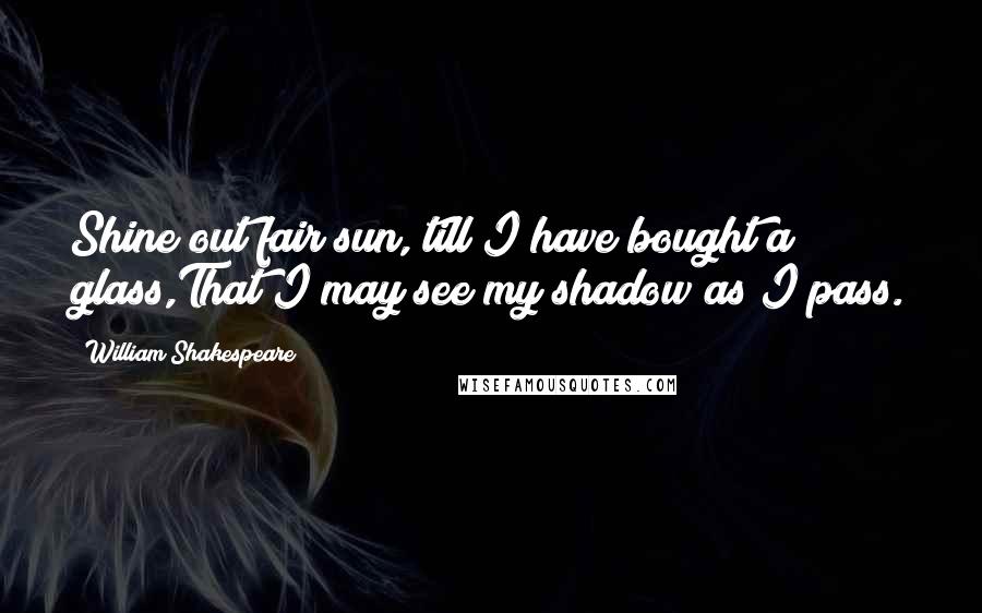 William Shakespeare Quotes: Shine out fair sun, till I have bought a glass,That I may see my shadow as I pass.