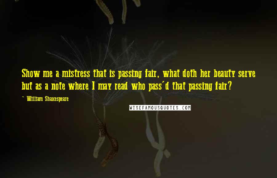 William Shakespeare Quotes: Show me a mistress that is passing fair, what doth her beauty serve but as a note where I may read who pass'd that passing fair?