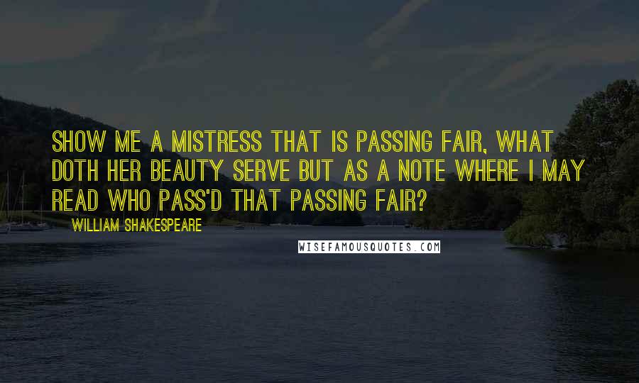 William Shakespeare Quotes: Show me a mistress that is passing fair, what doth her beauty serve but as a note where I may read who pass'd that passing fair?