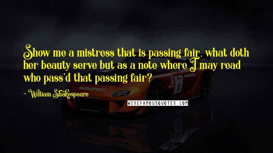 William Shakespeare Quotes: Show me a mistress that is passing fair, what doth her beauty serve but as a note where I may read who pass'd that passing fair?