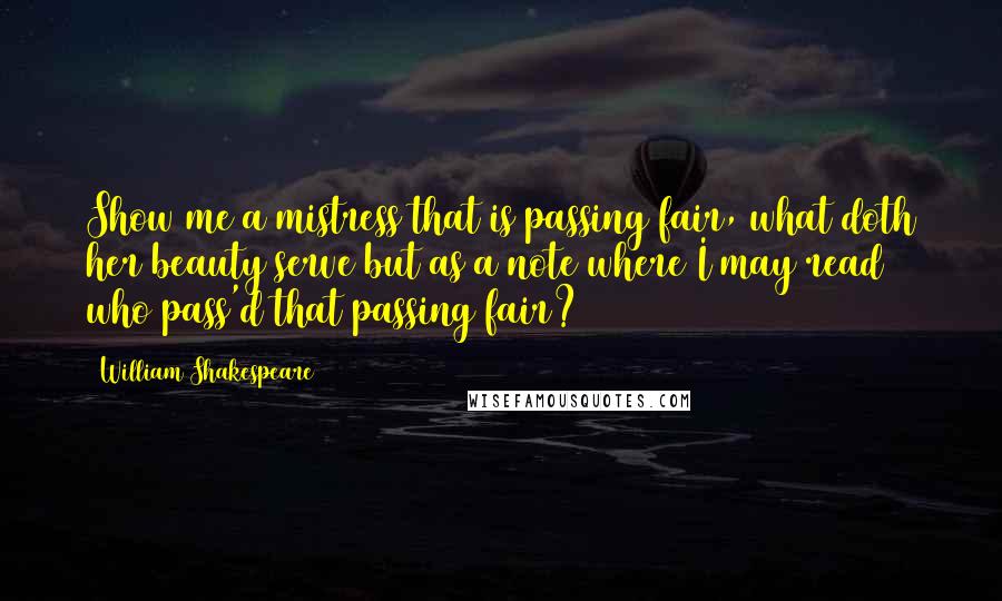 William Shakespeare Quotes: Show me a mistress that is passing fair, what doth her beauty serve but as a note where I may read who pass'd that passing fair?