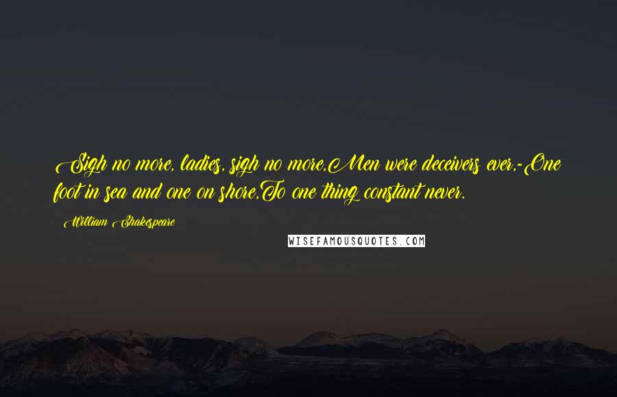 William Shakespeare Quotes: Sigh no more, ladies, sigh no more,Men were deceivers ever,-One foot in sea and one on shore,To one thing constant never.