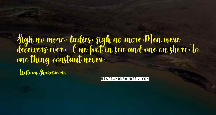 William Shakespeare Quotes: Sigh no more, ladies, sigh no more,Men were deceivers ever,-One foot in sea and one on shore,To one thing constant never.