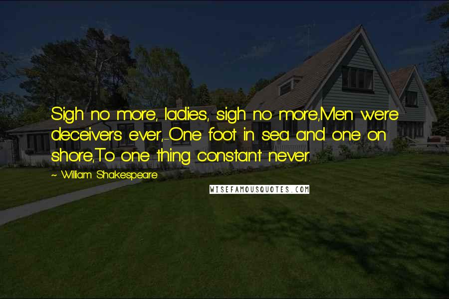 William Shakespeare Quotes: Sigh no more, ladies, sigh no more,Men were deceivers ever,-One foot in sea and one on shore,To one thing constant never.