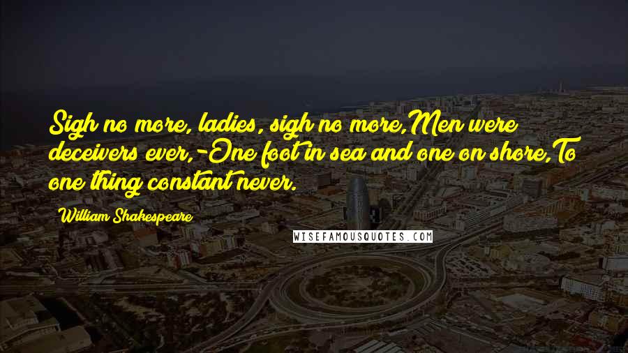 William Shakespeare Quotes: Sigh no more, ladies, sigh no more,Men were deceivers ever,-One foot in sea and one on shore,To one thing constant never.