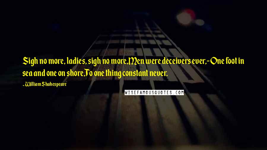 William Shakespeare Quotes: Sigh no more, ladies, sigh no more,Men were deceivers ever,-One foot in sea and one on shore,To one thing constant never.