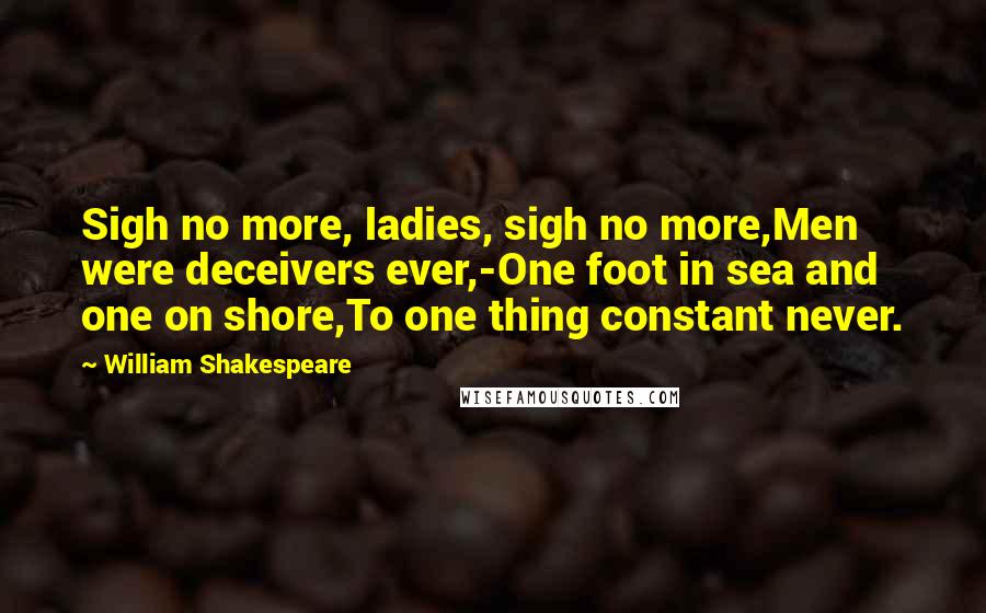 William Shakespeare Quotes: Sigh no more, ladies, sigh no more,Men were deceivers ever,-One foot in sea and one on shore,To one thing constant never.