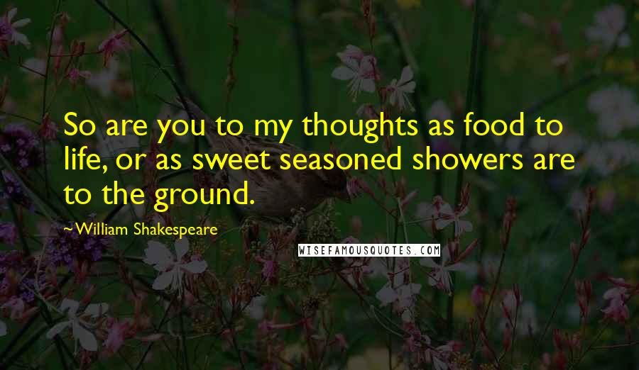 William Shakespeare Quotes: So are you to my thoughts as food to life, or as sweet seasoned showers are to the ground.