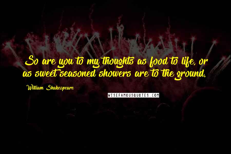 William Shakespeare Quotes: So are you to my thoughts as food to life, or as sweet seasoned showers are to the ground.