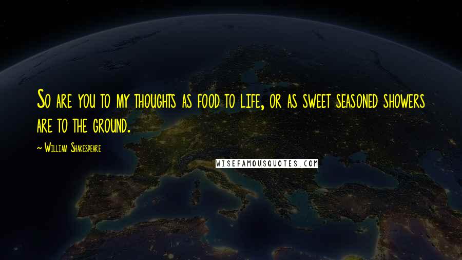 William Shakespeare Quotes: So are you to my thoughts as food to life, or as sweet seasoned showers are to the ground.