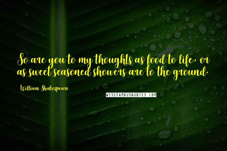 William Shakespeare Quotes: So are you to my thoughts as food to life, or as sweet seasoned showers are to the ground.