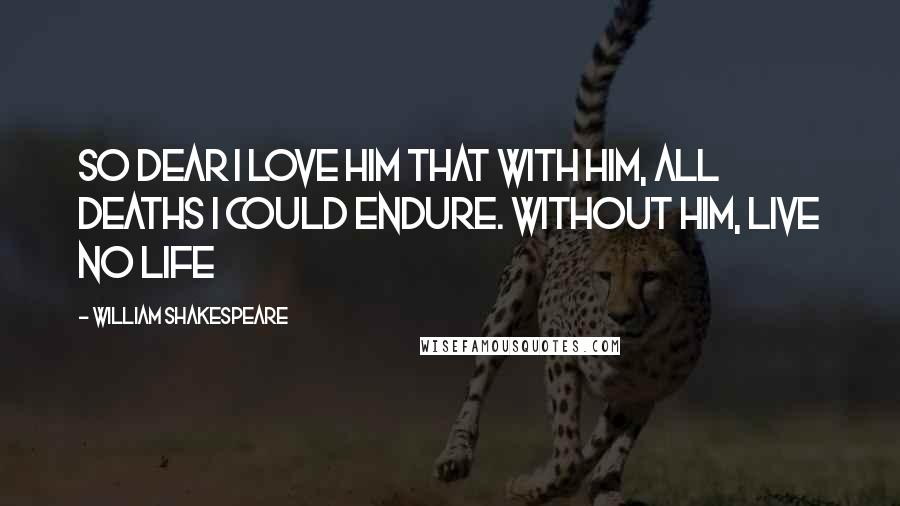 William Shakespeare Quotes: So dear I love him that with him, All deaths I could endure. Without him, live no life