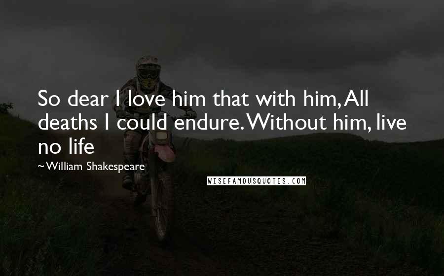 William Shakespeare Quotes: So dear I love him that with him, All deaths I could endure. Without him, live no life