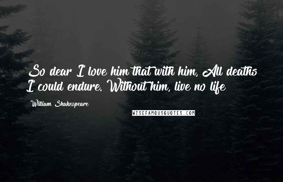 William Shakespeare Quotes: So dear I love him that with him, All deaths I could endure. Without him, live no life