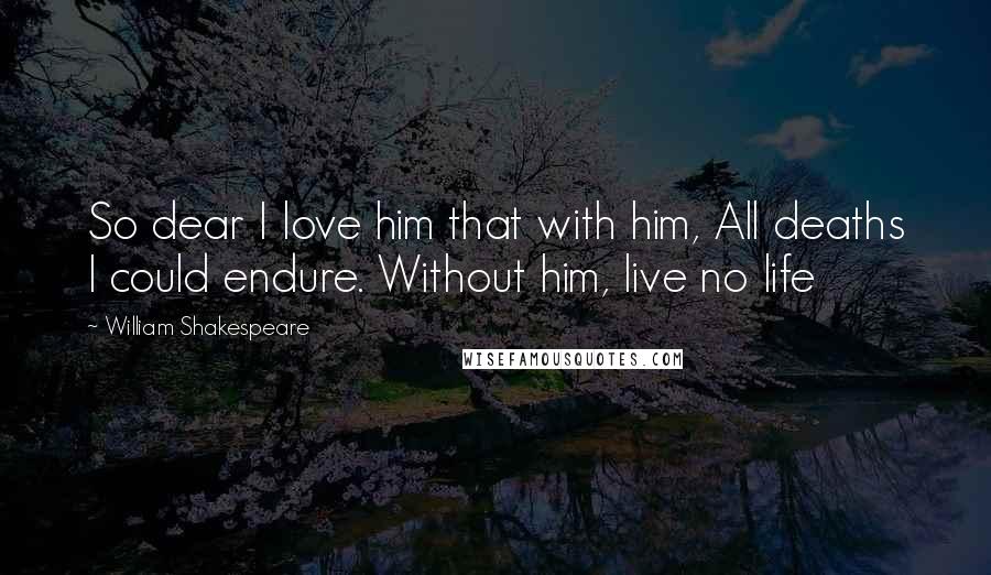 William Shakespeare Quotes: So dear I love him that with him, All deaths I could endure. Without him, live no life