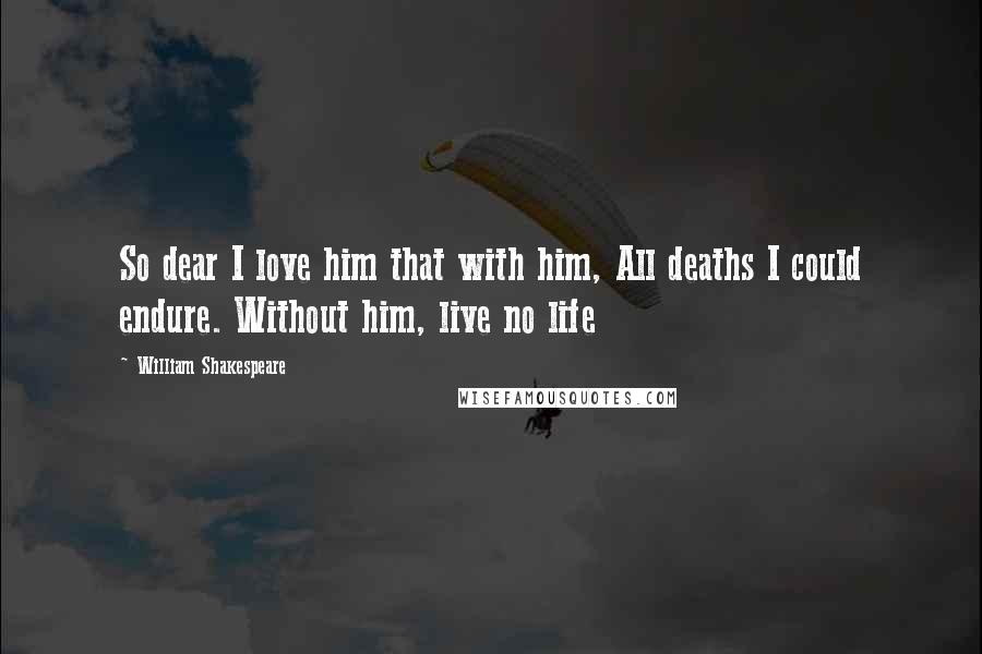 William Shakespeare Quotes: So dear I love him that with him, All deaths I could endure. Without him, live no life