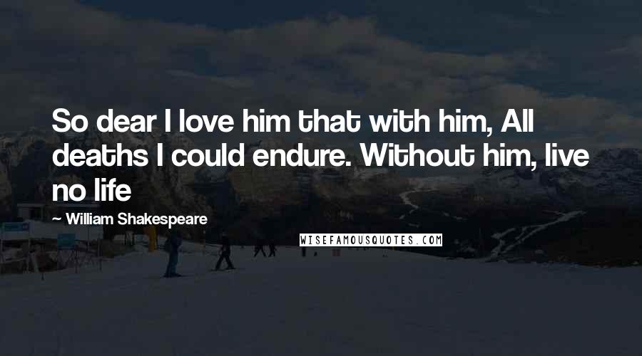 William Shakespeare Quotes: So dear I love him that with him, All deaths I could endure. Without him, live no life