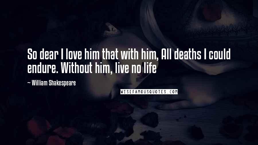 William Shakespeare Quotes: So dear I love him that with him, All deaths I could endure. Without him, live no life