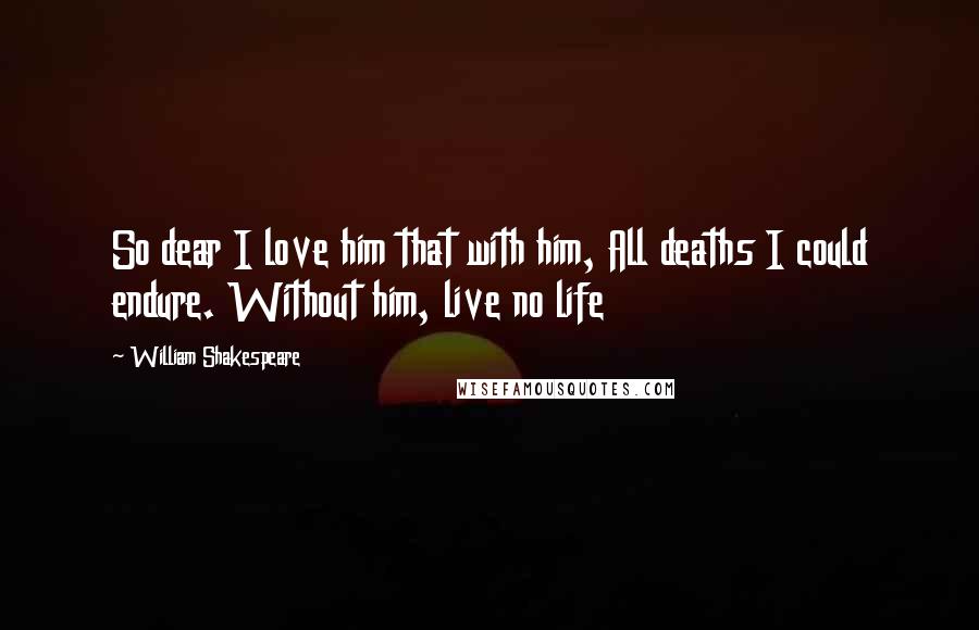 William Shakespeare Quotes: So dear I love him that with him, All deaths I could endure. Without him, live no life