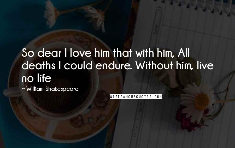 William Shakespeare Quotes: So dear I love him that with him, All deaths I could endure. Without him, live no life