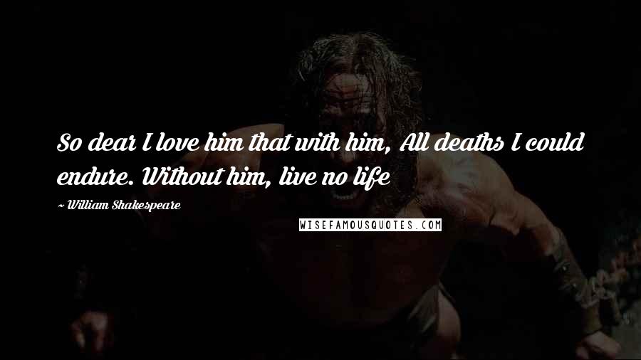 William Shakespeare Quotes: So dear I love him that with him, All deaths I could endure. Without him, live no life