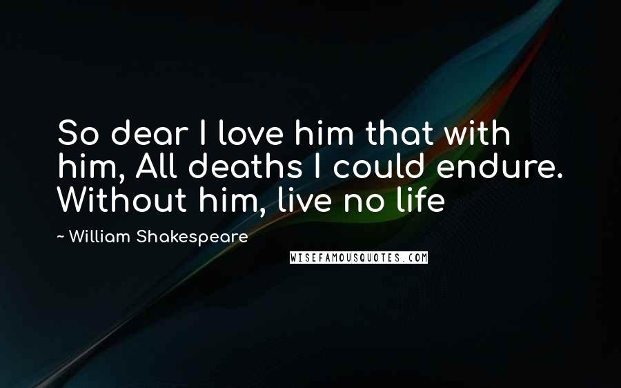 William Shakespeare Quotes: So dear I love him that with him, All deaths I could endure. Without him, live no life