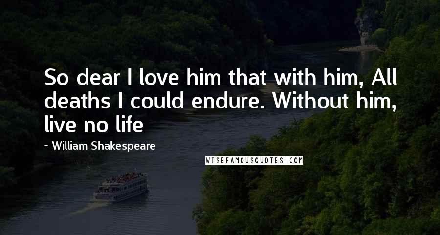 William Shakespeare Quotes: So dear I love him that with him, All deaths I could endure. Without him, live no life