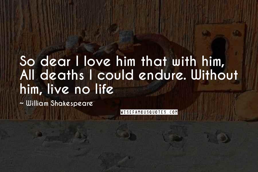 William Shakespeare Quotes: So dear I love him that with him, All deaths I could endure. Without him, live no life
