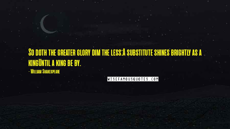 William Shakespeare Quotes: So doth the greater glory dim the less:A substitute shines brightly as a kingUntil a king be by.