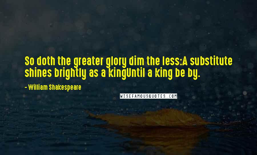 William Shakespeare Quotes: So doth the greater glory dim the less:A substitute shines brightly as a kingUntil a king be by.