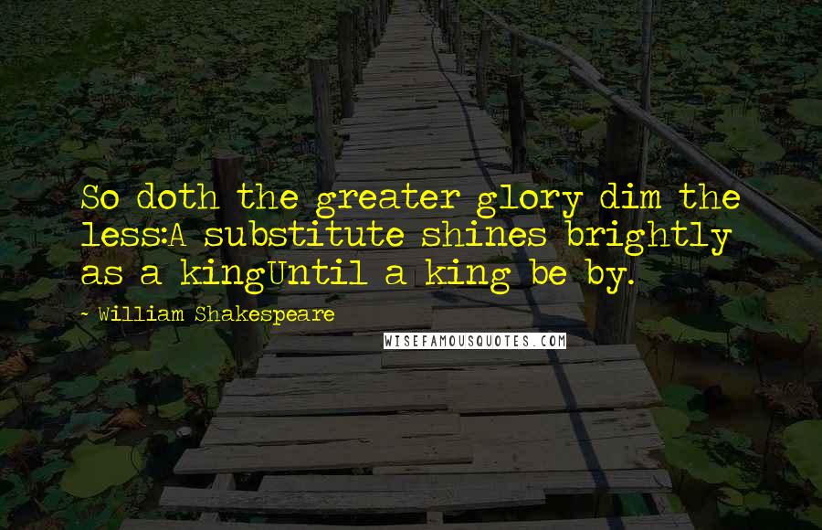 William Shakespeare Quotes: So doth the greater glory dim the less:A substitute shines brightly as a kingUntil a king be by.