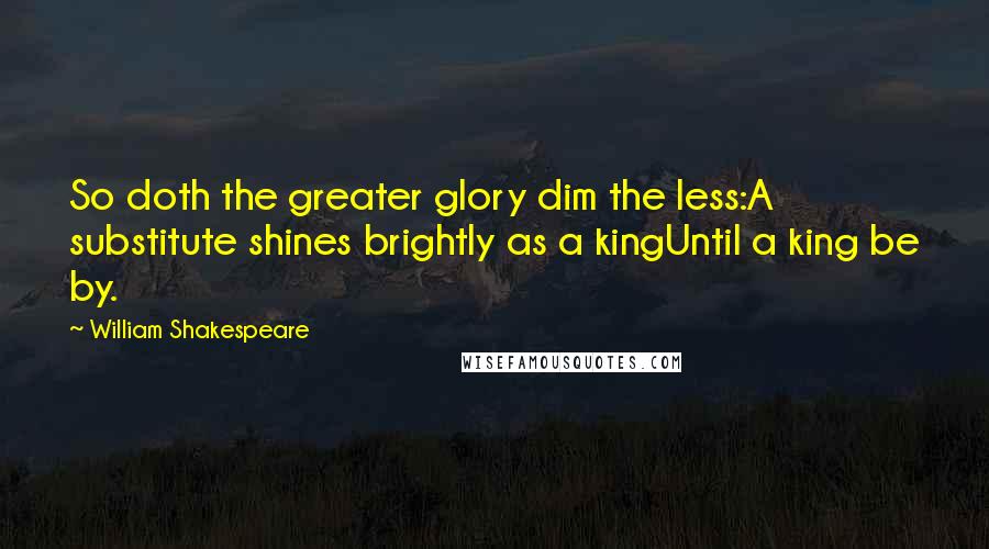 William Shakespeare Quotes: So doth the greater glory dim the less:A substitute shines brightly as a kingUntil a king be by.