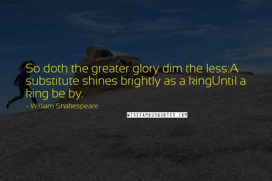 William Shakespeare Quotes: So doth the greater glory dim the less:A substitute shines brightly as a kingUntil a king be by.