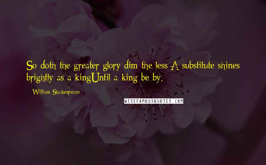 William Shakespeare Quotes: So doth the greater glory dim the less:A substitute shines brightly as a kingUntil a king be by.