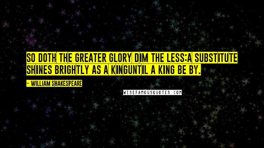 William Shakespeare Quotes: So doth the greater glory dim the less:A substitute shines brightly as a kingUntil a king be by.