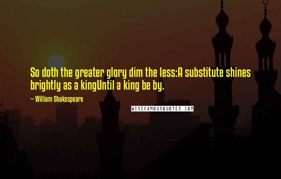 William Shakespeare Quotes: So doth the greater glory dim the less:A substitute shines brightly as a kingUntil a king be by.