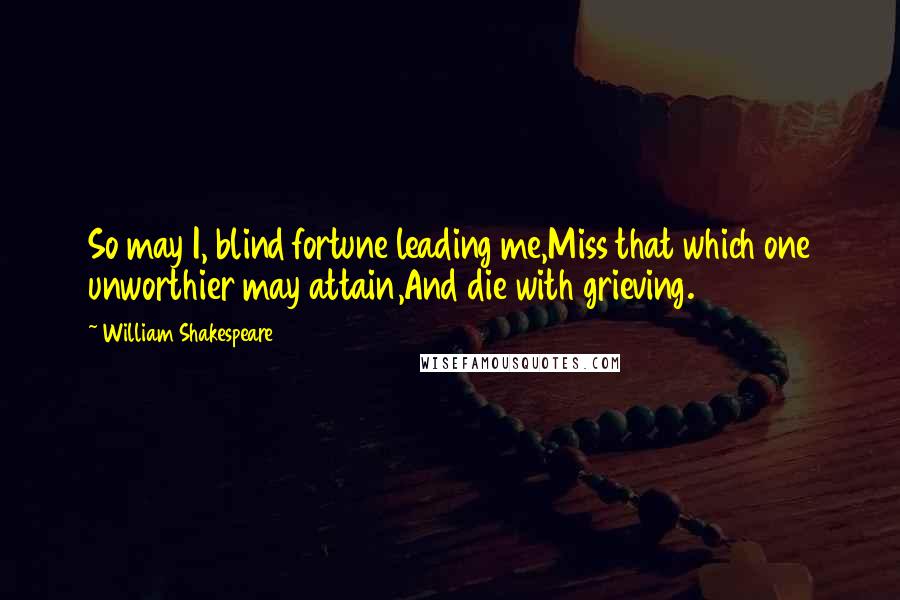 William Shakespeare Quotes: So may I, blind fortune leading me,Miss that which one unworthier may attain,And die with grieving.